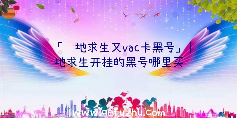 「绝地求生又vac卡黑号」|绝地求生开挂的黑号哪里买